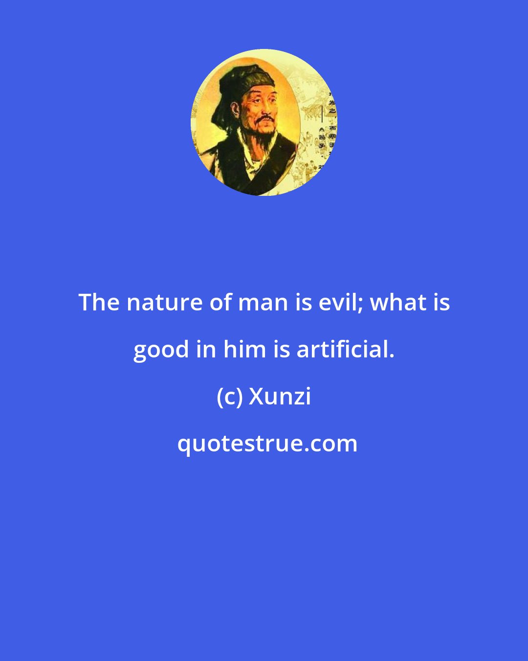 Xunzi: The nature of man is evil; what is good in him is artificial.