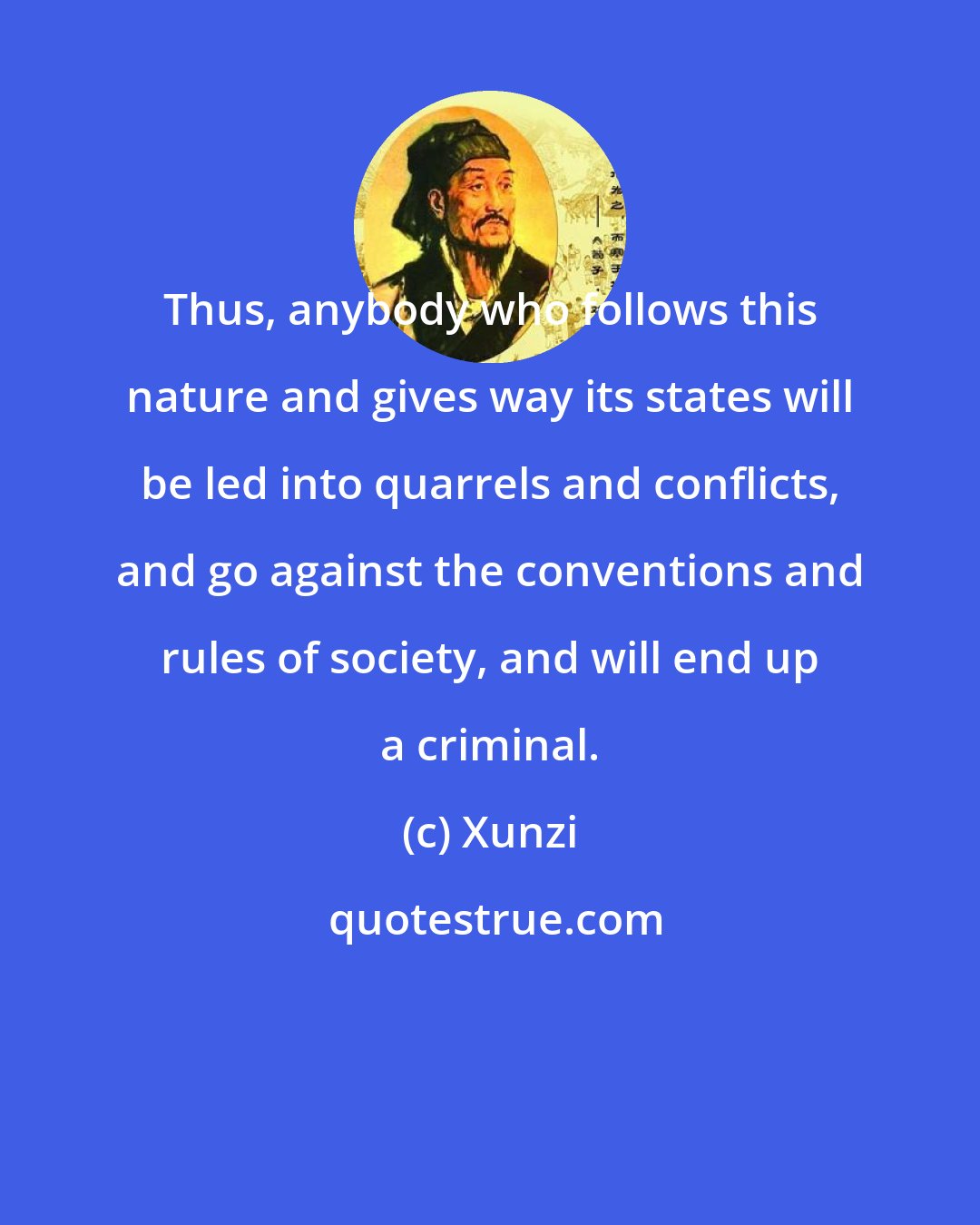 Xunzi: Thus, anybody who follows this nature and gives way its states will be led into quarrels and conflicts, and go against the conventions and rules of society, and will end up a criminal.