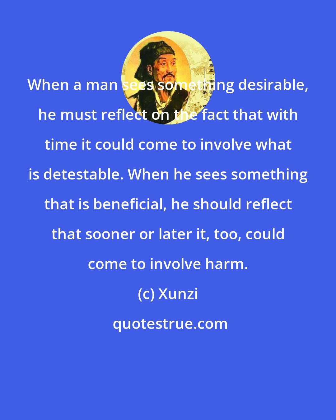 Xunzi: When a man sees something desirable, he must reflect on the fact that with time it could come to involve what is detestable. When he sees something that is beneficial, he should reflect that sooner or later it, too, could come to involve harm.