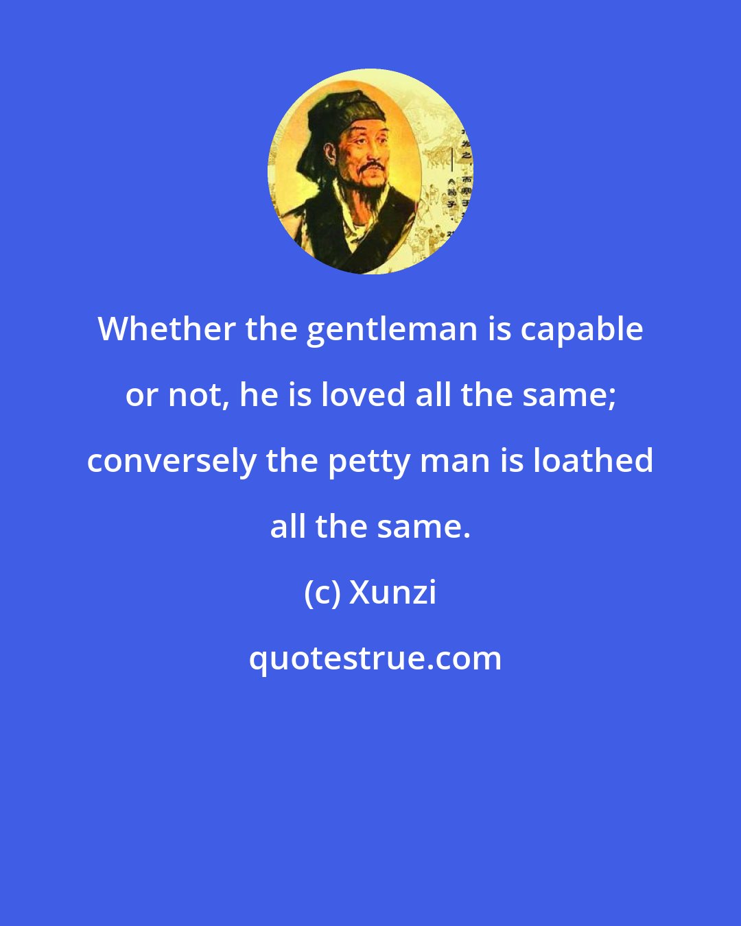 Xunzi: Whether the gentleman is capable or not, he is loved all the same; conversely the petty man is loathed all the same.