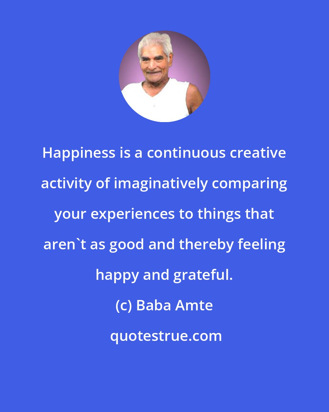 Baba Amte: Happiness is a continuous creative activity of imaginatively comparing your experiences to things that aren't as good and thereby feeling happy and grateful.