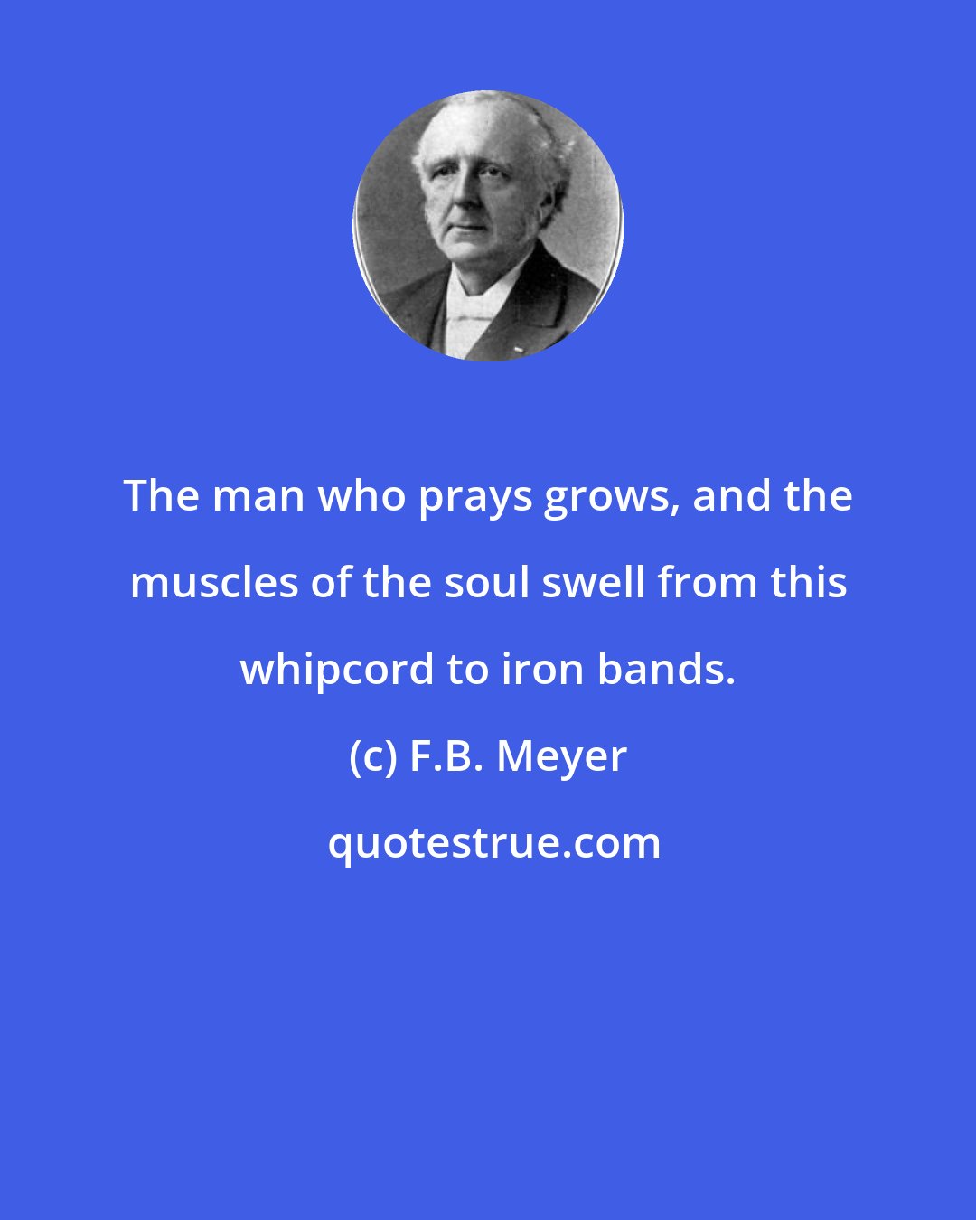 F.B. Meyer: The man who prays grows, and the muscles of the soul swell from this whipcord to iron bands.