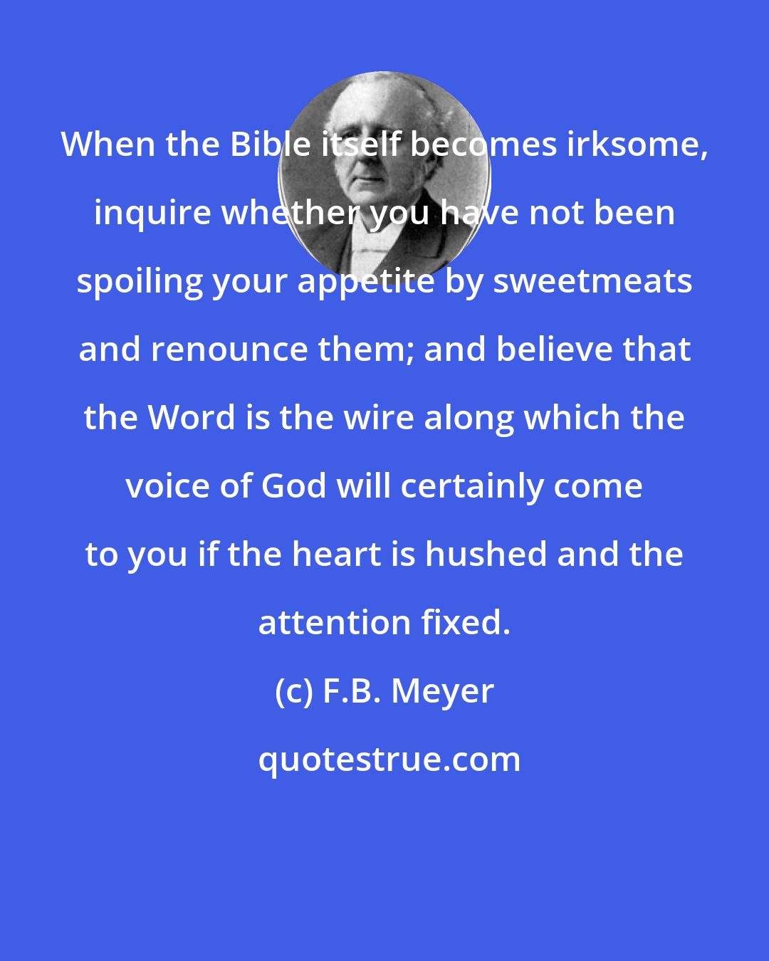 F.B. Meyer: When the Bible itself becomes irksome, inquire whether you have not been spoiling your appetite by sweetmeats and renounce them; and believe that the Word is the wire along which the voice of God will certainly come to you if the heart is hushed and the attention fixed.