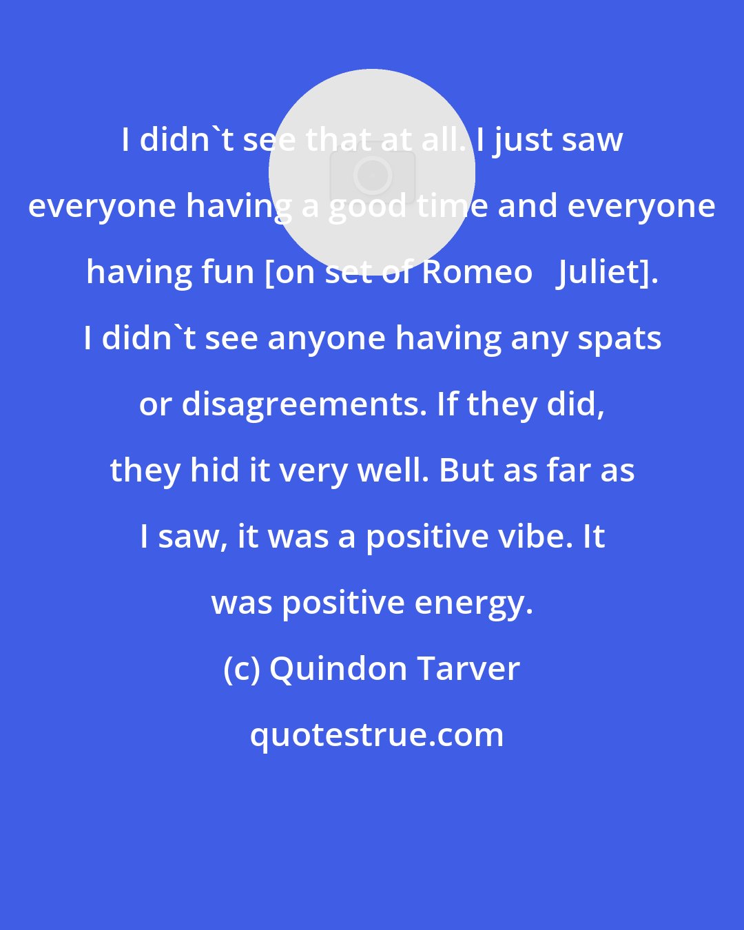 Quindon Tarver: I didn't see that at all. I just saw everyone having a good time and everyone having fun [on set of Romeo + Juliet]. I didn't see anyone having any spats or disagreements. If they did, they hid it very well. But as far as I saw, it was a positive vibe. It was positive energy.