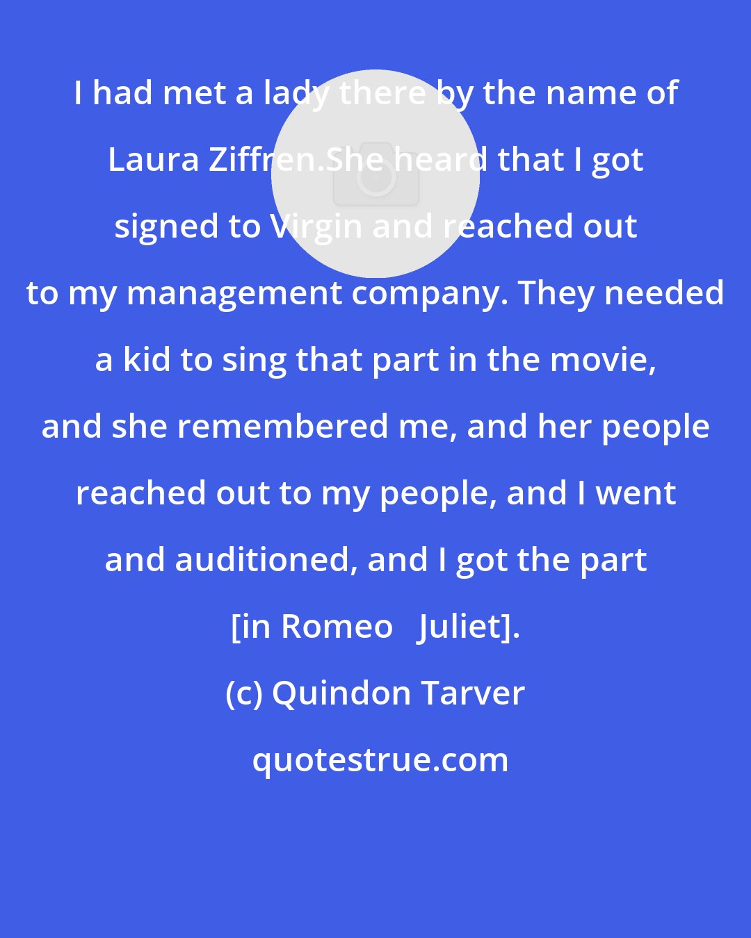 Quindon Tarver: I had met a lady there by the name of Laura Ziffren.She heard that I got signed to Virgin and reached out to my management company. They needed a kid to sing that part in the movie, and she remembered me, and her people reached out to my people, and I went and auditioned, and I got the part [in Romeo + Juliet].