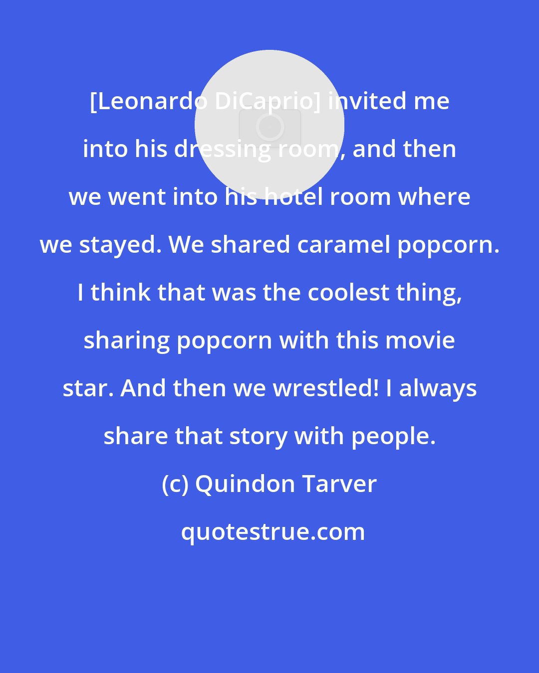 Quindon Tarver: [Leonardo DiCaprio] invited me into his dressing room, and then we went into his hotel room where we stayed. We shared caramel popcorn. I think that was the coolest thing, sharing popcorn with this movie star. And then we wrestled! I always share that story with people.