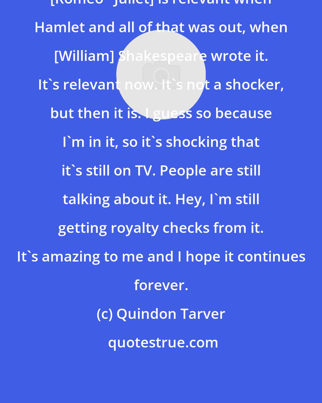 Quindon Tarver: [Romeo + Juliet] is relevant when Hamlet and all of that was out, when [William] Shakespeare wrote it. It's relevant now. It's not a shocker, but then it is. I guess so because I'm in it, so it's shocking that it's still on TV. People are still talking about it. Hey, I'm still getting royalty checks from it. It's amazing to me and I hope it continues forever.