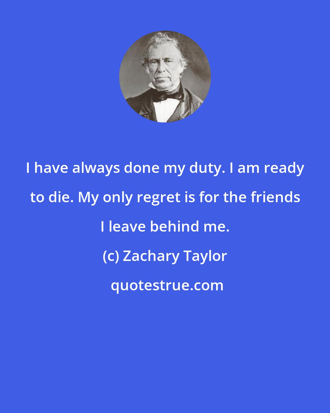 Zachary Taylor: I have always done my duty. I am ready to die. My only regret is for the friends I leave behind me.