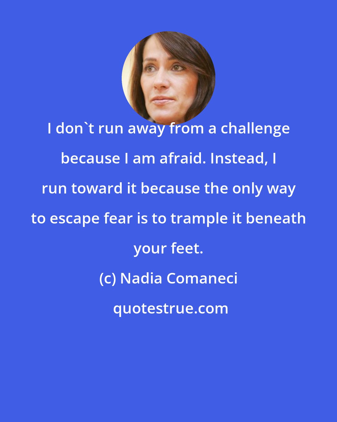 Nadia Comaneci: I don't run away from a challenge because I am afraid. Instead, I run toward it because the only way to escape fear is to trample it beneath your feet.