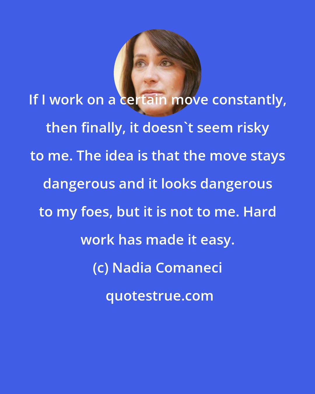 Nadia Comaneci: If I work on a certain move constantly, then finally, it doesn't seem risky to me. The idea is that the move stays dangerous and it looks dangerous to my foes, but it is not to me. Hard work has made it easy.