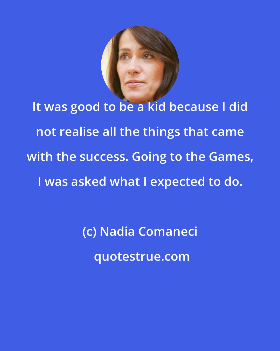 Nadia Comaneci: It was good to be a kid because I did not realise all the things that came with the success. Going to the Games, I was asked what I expected to do.