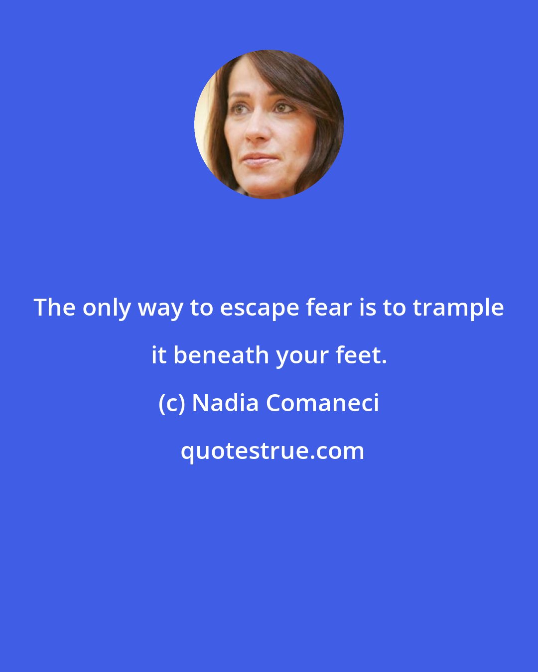 Nadia Comaneci: The only way to escape fear is to trample it beneath your feet.