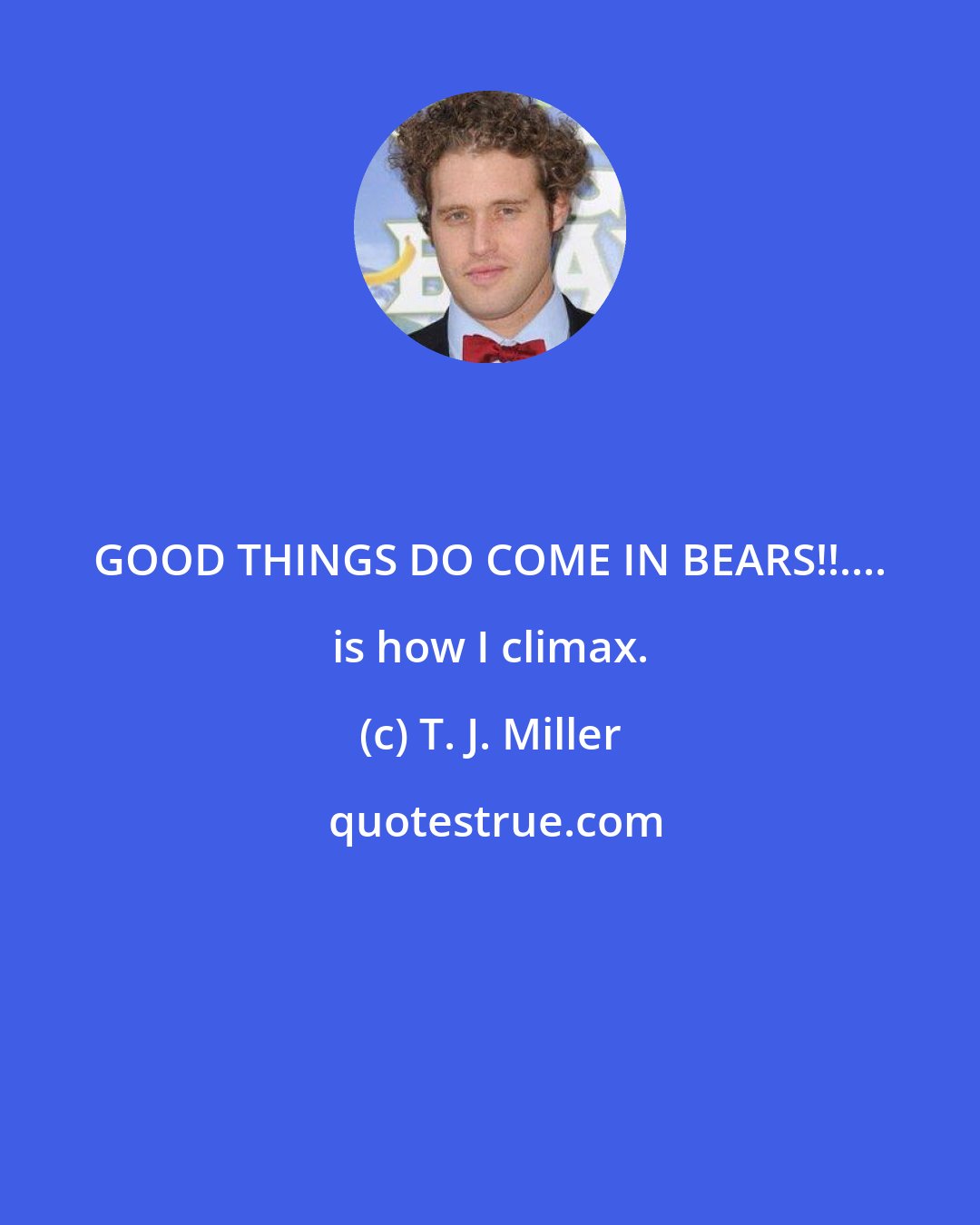 T. J. Miller: GOOD THINGS DO COME IN BEARS!!.... is how I climax.