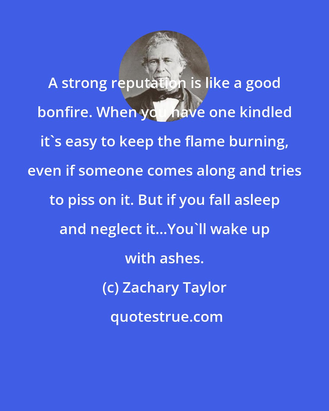 Zachary Taylor: A strong reputation is like a good bonfire. When you have one kindled it's easy to keep the flame burning, even if someone comes along and tries to piss on it. But if you fall asleep and neglect it...You'll wake up with ashes.