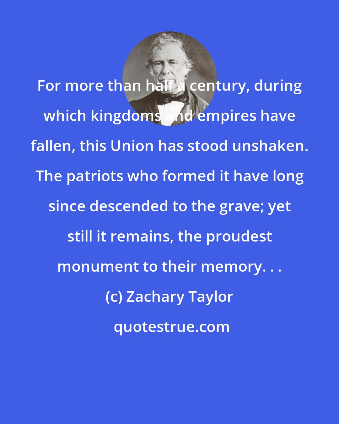 Zachary Taylor: For more than half a century, during which kingdoms and empires have fallen, this Union has stood unshaken. The patriots who formed it have long since descended to the grave; yet still it remains, the proudest monument to their memory. . .