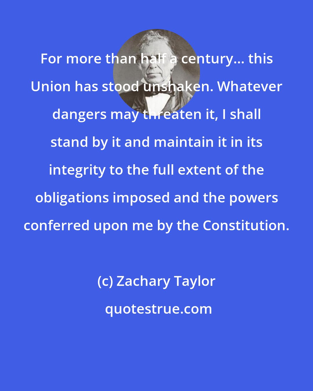 Zachary Taylor: For more than half a century... this Union has stood unshaken. Whatever dangers may threaten it, I shall stand by it and maintain it in its integrity to the full extent of the obligations imposed and the powers conferred upon me by the Constitution.