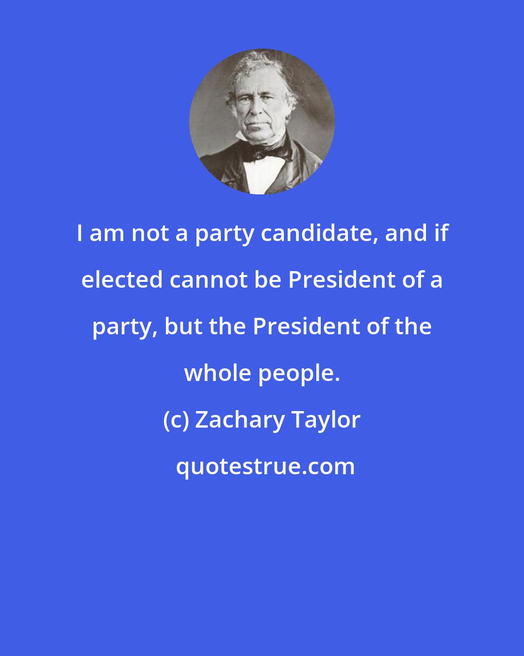 Zachary Taylor: I am not a party candidate, and if elected cannot be President of a party, but the President of the whole people.