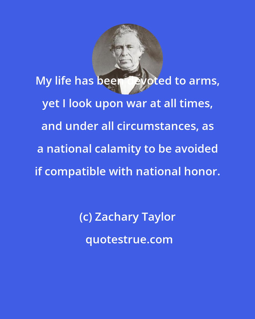 Zachary Taylor: My life has been devoted to arms, yet I look upon war at all times, and under all circumstances, as a national calamity to be avoided if compatible with national honor.