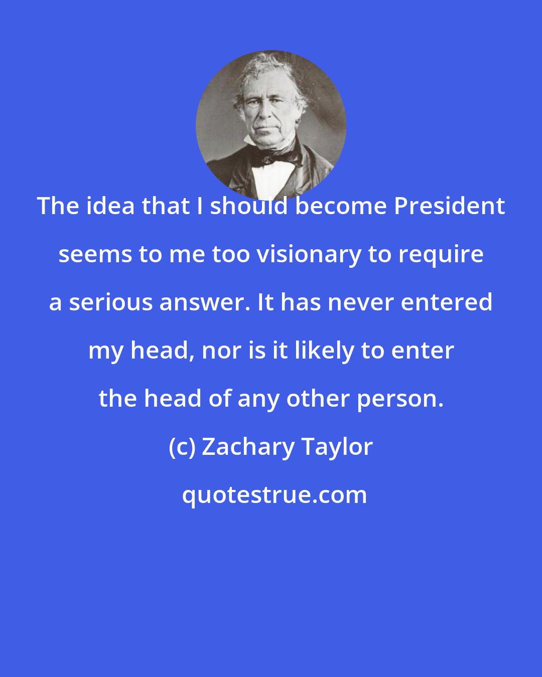 Zachary Taylor: The idea that I should become President seems to me too visionary to require a serious answer. It has never entered my head, nor is it likely to enter the head of any other person.