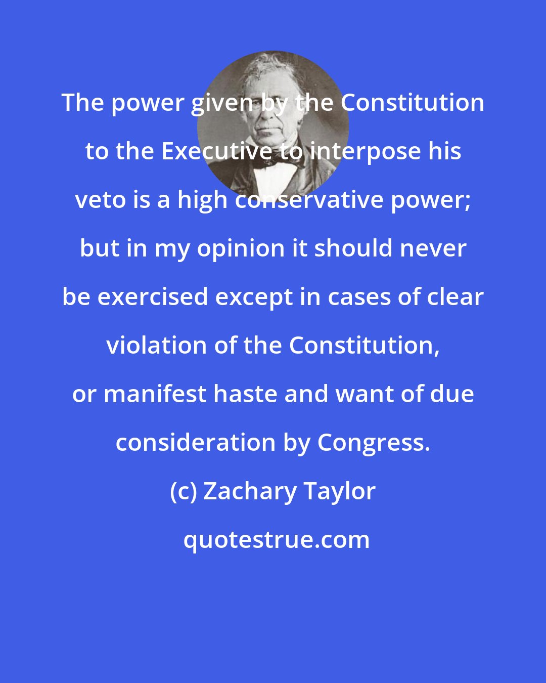 Zachary Taylor: The power given by the Constitution to the Executive to interpose his veto is a high conservative power; but in my opinion it should never be exercised except in cases of clear violation of the Constitution, or manifest haste and want of due consideration by Congress.