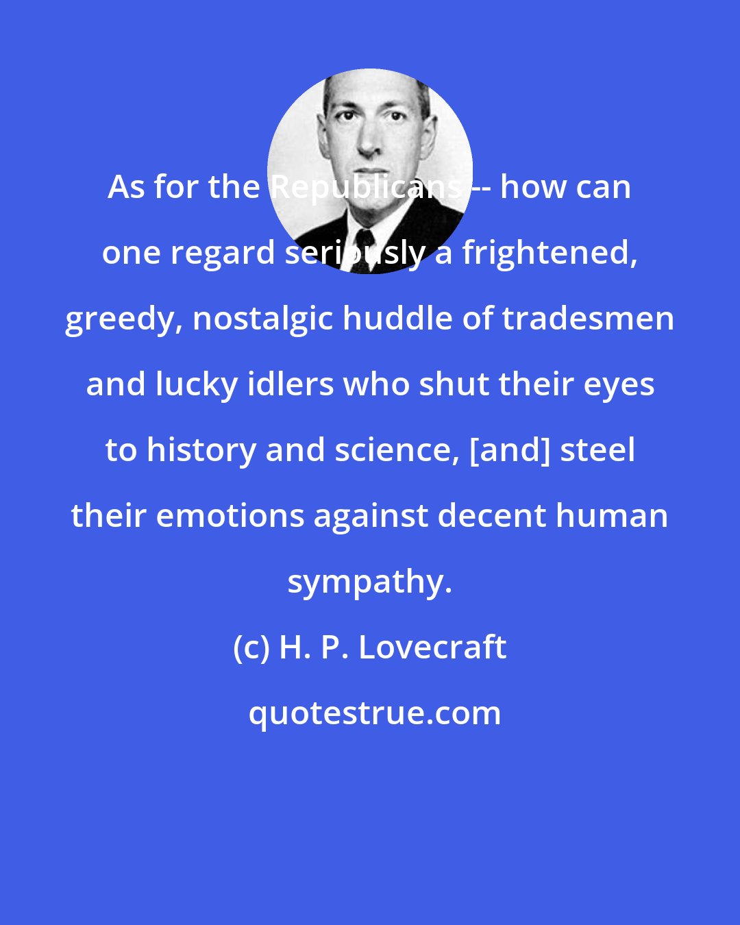 H. P. Lovecraft: As for the Republicans -- how can one regard seriously a frightened, greedy, nostalgic huddle of tradesmen and lucky idlers who shut their eyes to history and science, [and] steel their emotions against decent human sympathy.