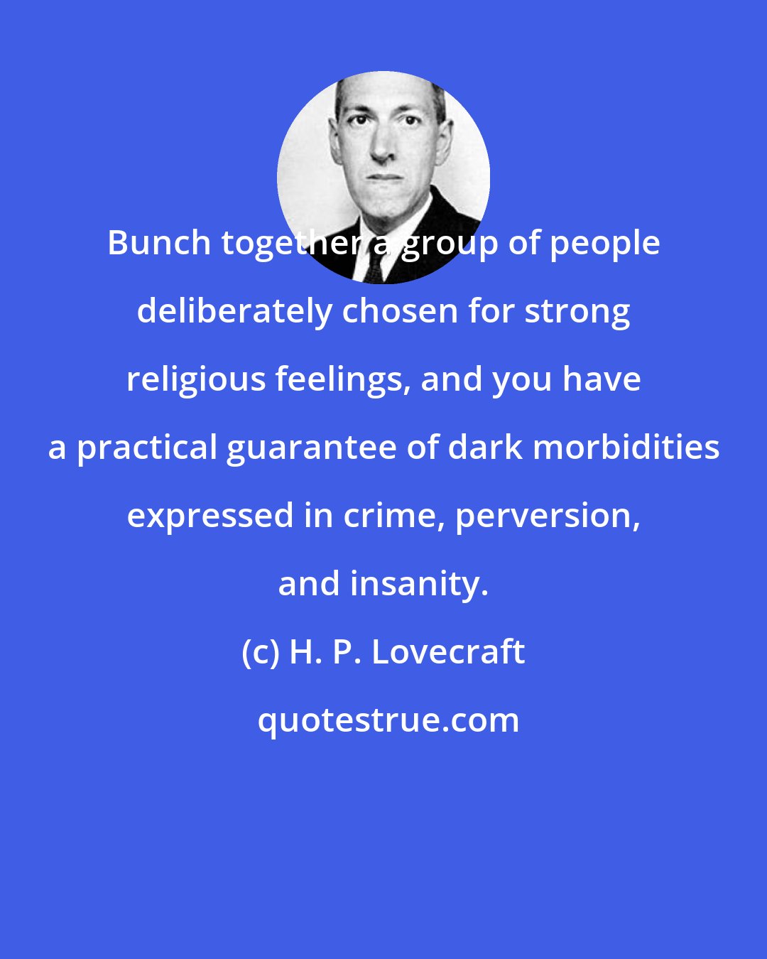 H. P. Lovecraft: Bunch together a group of people deliberately chosen for strong religious feelings, and you have a practical guarantee of dark morbidities expressed in crime, perversion, and insanity.