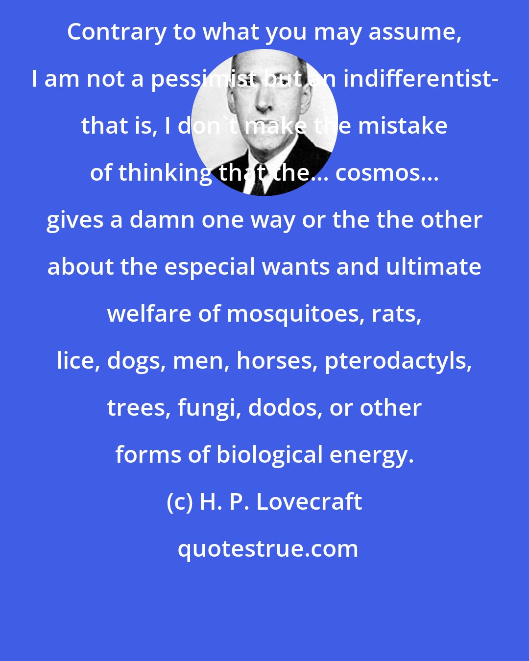 H. P. Lovecraft: Contrary to what you may assume, I am not a pessimist but an indifferentist- that is, I don't make the mistake of thinking that the... cosmos... gives a damn one way or the the other about the especial wants and ultimate welfare of mosquitoes, rats, lice, dogs, men, horses, pterodactyls, trees, fungi, dodos, or other forms of biological energy.