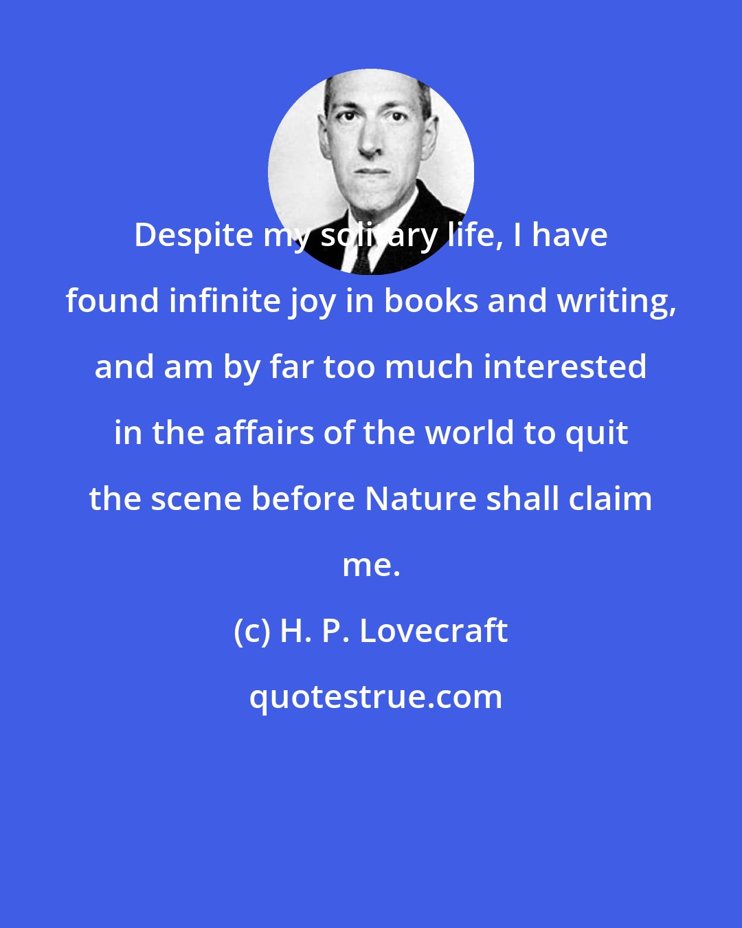 H. P. Lovecraft: Despite my solitary life, I have found infinite joy in books and writing, and am by far too much interested in the affairs of the world to quit the scene before Nature shall claim me.