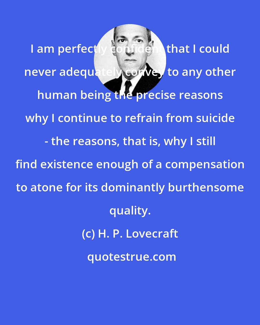 H. P. Lovecraft: I am perfectly confident that I could never adequately convey to any other human being the precise reasons why I continue to refrain from suicide - the reasons, that is, why I still find existence enough of a compensation to atone for its dominantly burthensome quality.