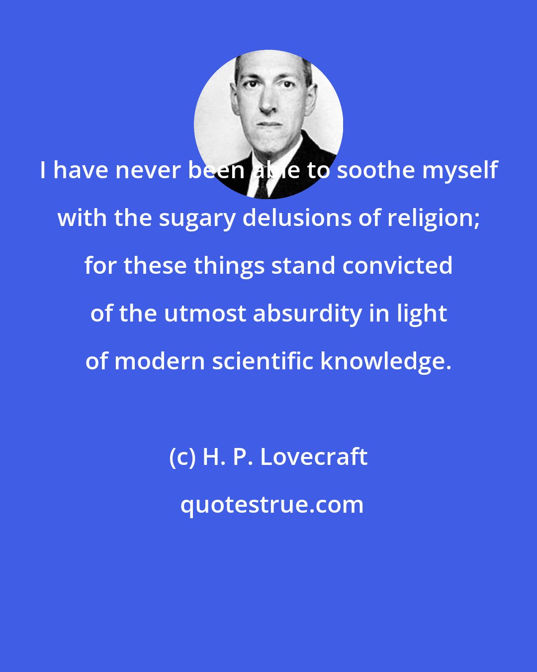 H. P. Lovecraft: I have never been able to soothe myself with the sugary delusions of religion; for these things stand convicted of the utmost absurdity in light of modern scientific knowledge.