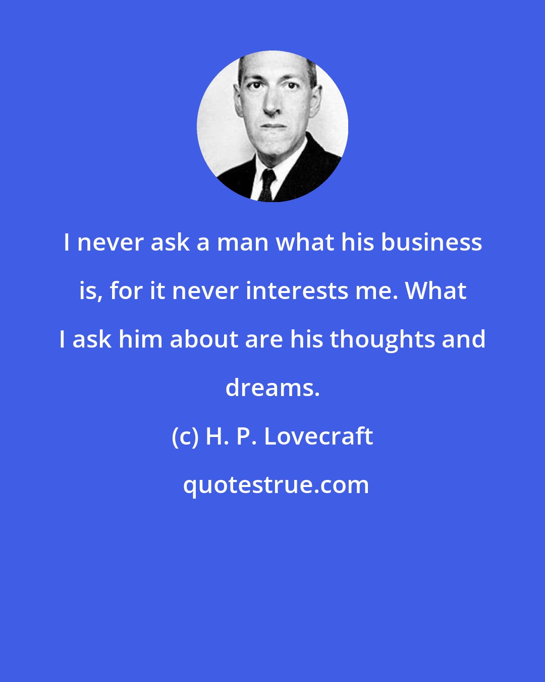 H. P. Lovecraft: I never ask a man what his business is, for it never interests me. What I ask him about are his thoughts and dreams.