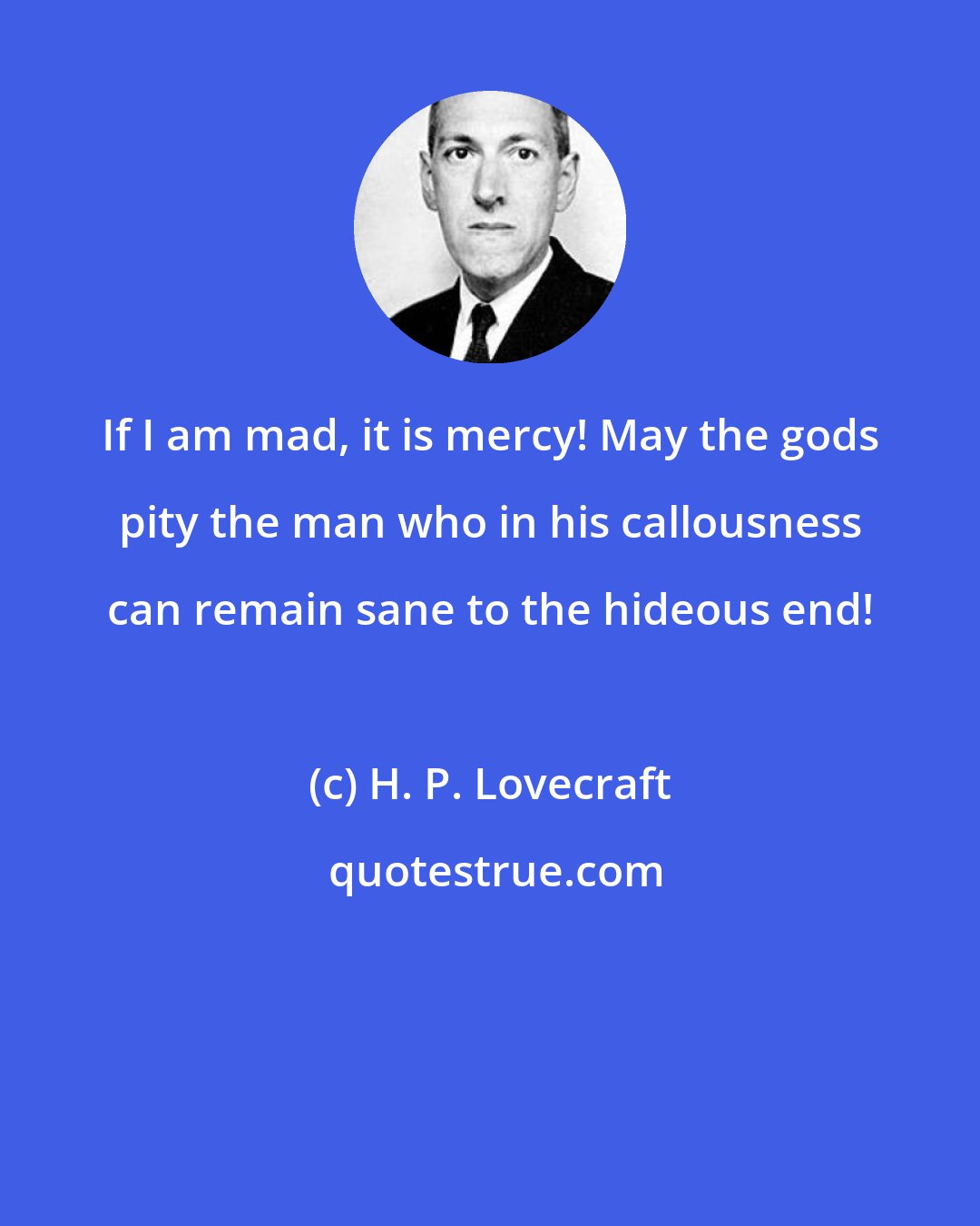 H. P. Lovecraft: If I am mad, it is mercy! May the gods pity the man who in his callousness can remain sane to the hideous end!