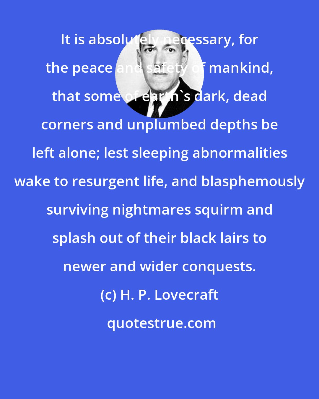 H. P. Lovecraft: It is absolutely necessary, for the peace and safety of mankind, that some of earth's dark, dead corners and unplumbed depths be left alone; lest sleeping abnormalities wake to resurgent life, and blasphemously surviving nightmares squirm and splash out of their black lairs to newer and wider conquests.