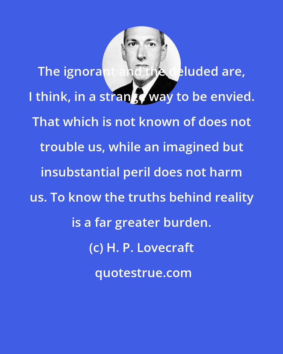 H. P. Lovecraft: The ignorant and the deluded are, I think, in a strange way to be envied. That which is not known of does not trouble us, while an imagined but insubstantial peril does not harm us. To know the truths behind reality is a far greater burden.