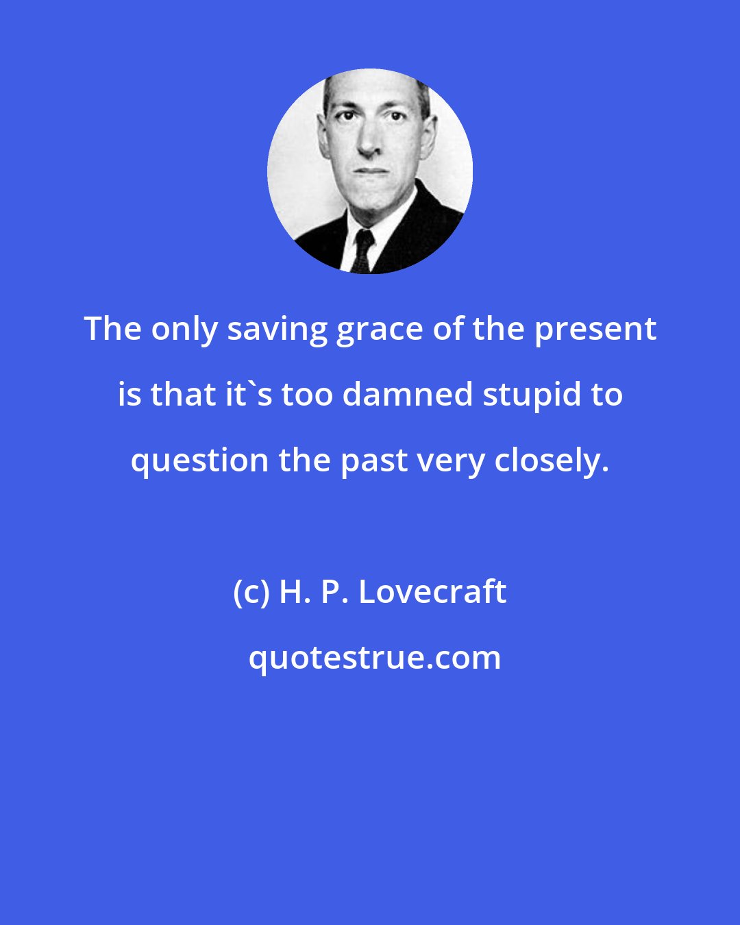 H. P. Lovecraft: The only saving grace of the present is that it's too damned stupid to question the past very closely.