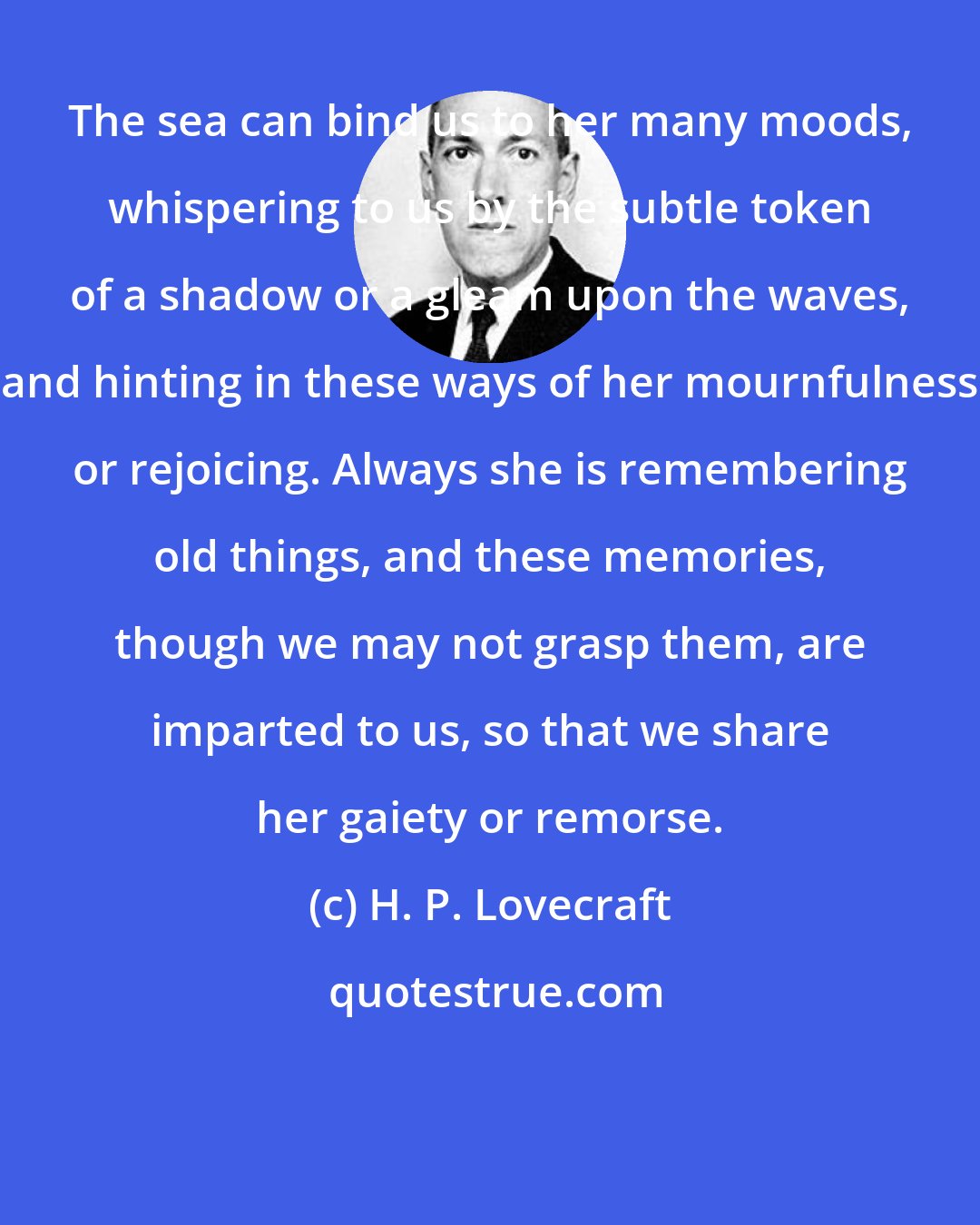 H. P. Lovecraft: The sea can bind us to her many moods, whispering to us by the subtle token of a shadow or a gleam upon the waves, and hinting in these ways of her mournfulness or rejoicing. Always she is remembering old things, and these memories, though we may not grasp them, are imparted to us, so that we share her gaiety or remorse.