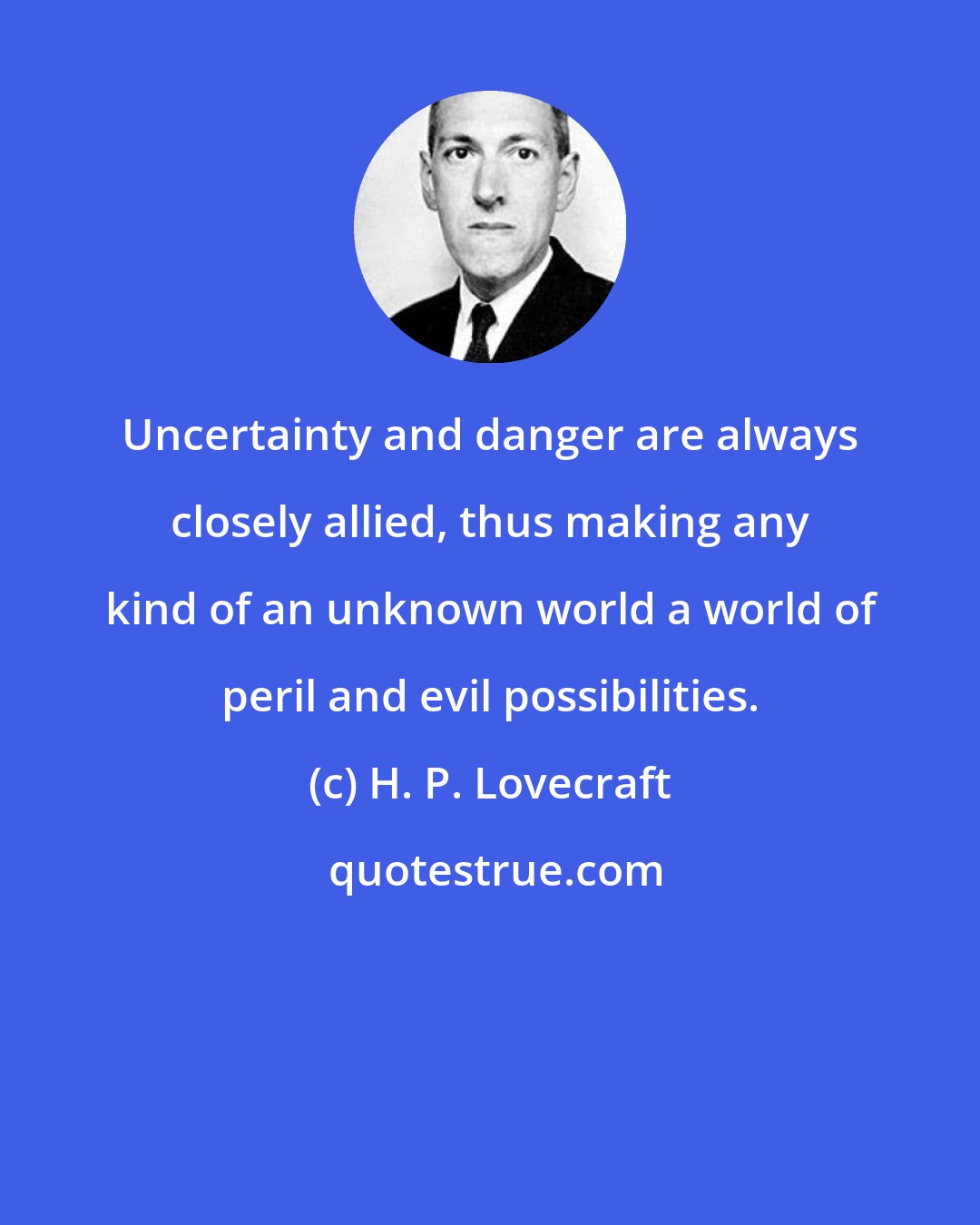 H. P. Lovecraft: Uncertainty and danger are always closely allied, thus making any kind of an unknown world a world of peril and evil possibilities.