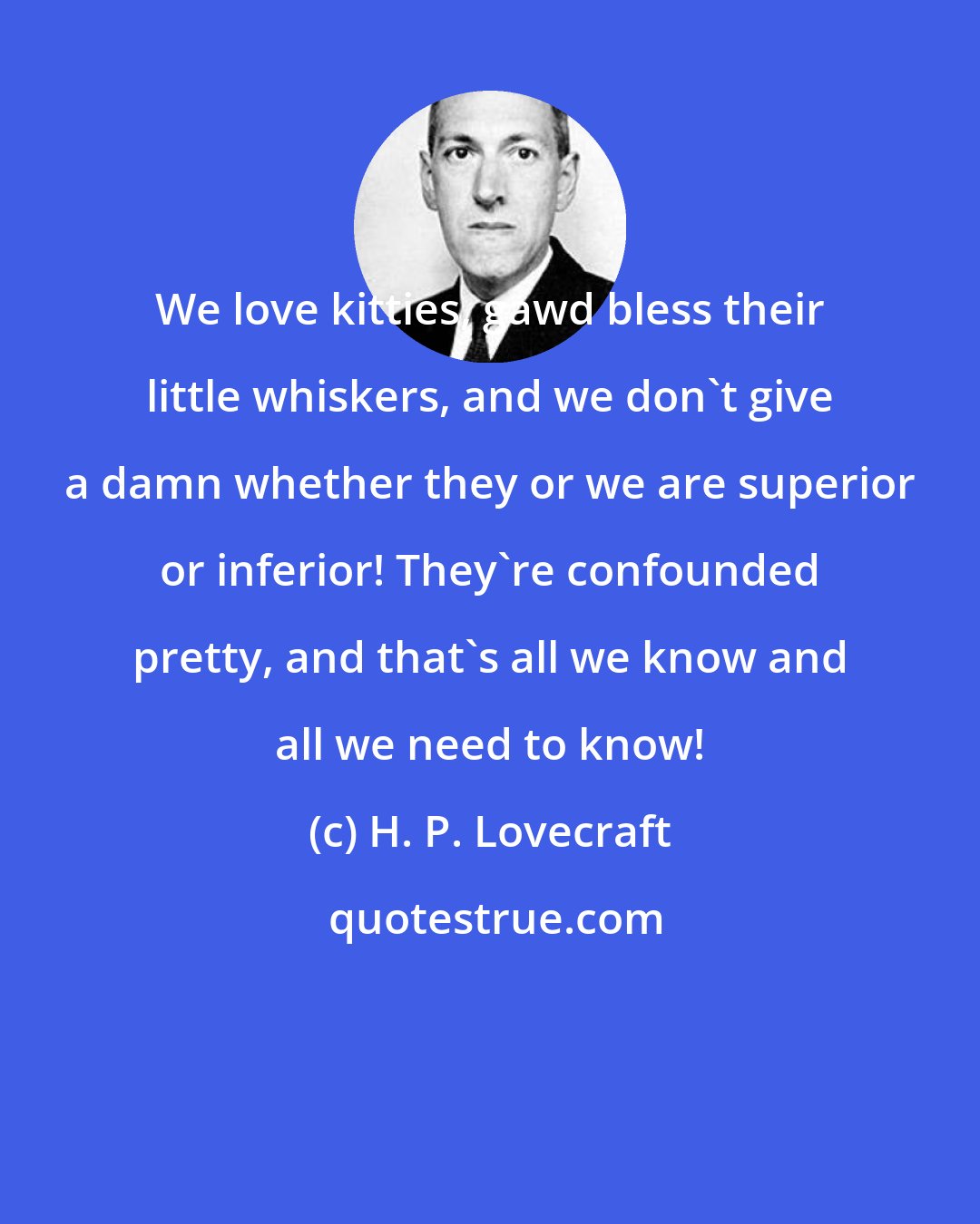 H. P. Lovecraft: We love kitties, gawd bless their little whiskers, and we don't give a damn whether they or we are superior or inferior! They're confounded pretty, and that's all we know and all we need to know!