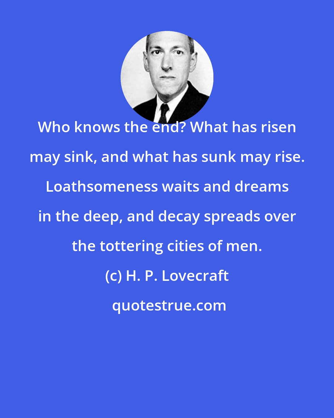 H. P. Lovecraft: Who knows the end? What has risen may sink, and what has sunk may rise. Loathsomeness waits and dreams in the deep, and decay spreads over the tottering cities of men.