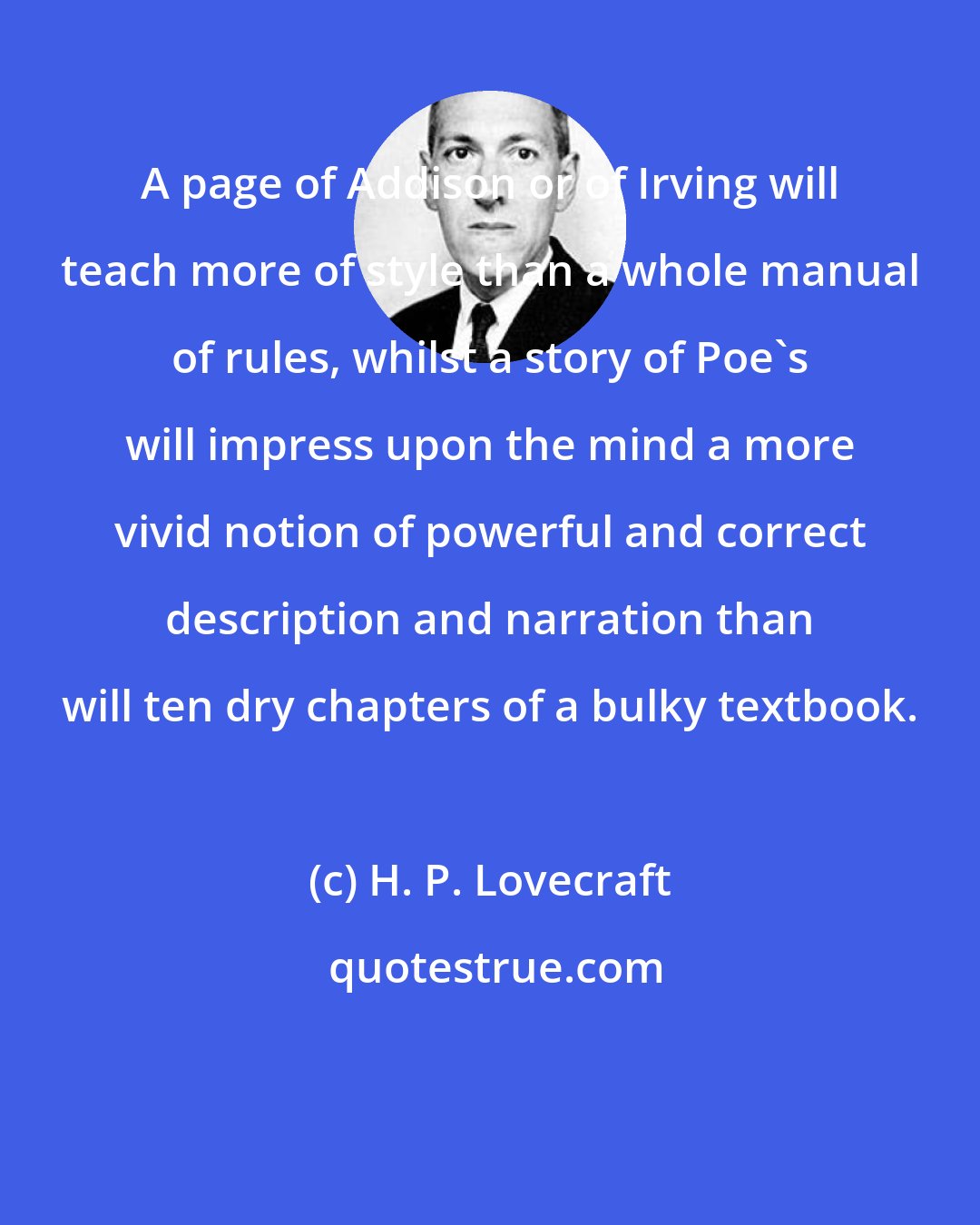 H. P. Lovecraft: A page of Addison or of Irving will teach more of style than a whole manual of rules, whilst a story of Poe's will impress upon the mind a more vivid notion of powerful and correct description and narration than will ten dry chapters of a bulky textbook.