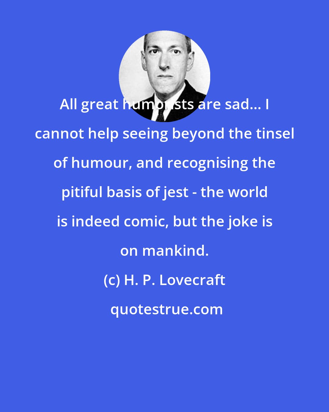 H. P. Lovecraft: All great humorists are sad... I cannot help seeing beyond the tinsel of humour, and recognising the pitiful basis of jest - the world is indeed comic, but the joke is on mankind.