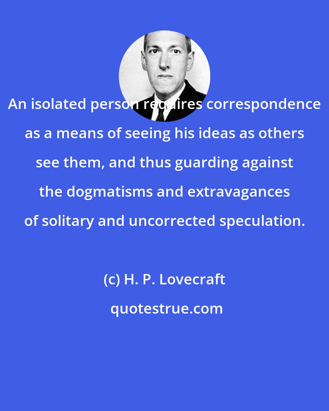 H. P. Lovecraft: An isolated person requires correspondence as a means of seeing his ideas as others see them, and thus guarding against the dogmatisms and extravagances of solitary and uncorrected speculation.