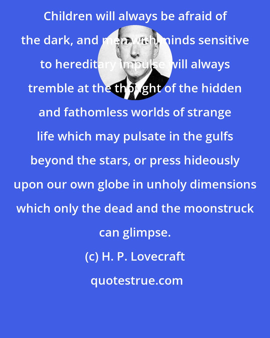 H. P. Lovecraft: Children will always be afraid of the dark, and men with minds sensitive to hereditary impulse will always tremble at the thought of the hidden and fathomless worlds of strange life which may pulsate in the gulfs beyond the stars, or press hideously upon our own globe in unholy dimensions which only the dead and the moonstruck can glimpse.