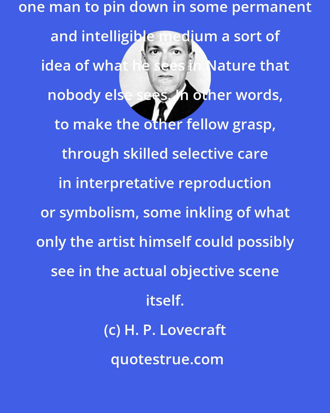 H. P. Lovecraft: Good art means the ability of any one man to pin down in some permanent and intelligible medium a sort of idea of what he sees in Nature that nobody else sees. In other words, to make the other fellow grasp, through skilled selective care in interpretative reproduction or symbolism, some inkling of what only the artist himself could possibly see in the actual objective scene itself.