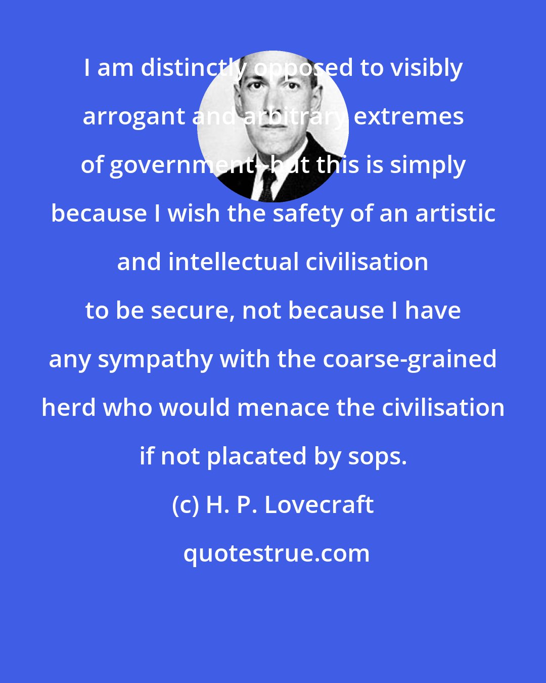 H. P. Lovecraft: I am distinctly opposed to visibly arrogant and arbitrary extremes of government--but this is simply because I wish the safety of an artistic and intellectual civilisation to be secure, not because I have any sympathy with the coarse-grained herd who would menace the civilisation if not placated by sops.