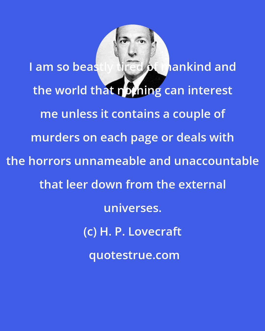 H. P. Lovecraft: I am so beastly tired of mankind and the world that nothing can interest me unless it contains a couple of murders on each page or deals with the horrors unnameable and unaccountable that leer down from the external universes.