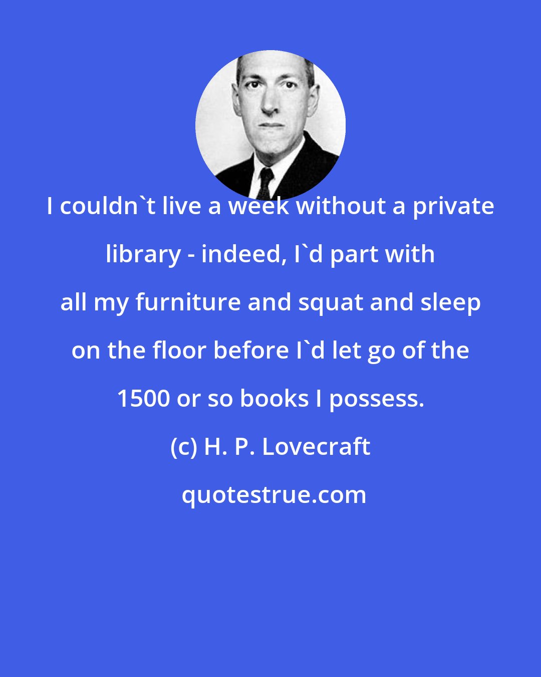 H. P. Lovecraft: I couldn't live a week without a private library - indeed, I'd part with all my furniture and squat and sleep on the floor before I'd let go of the 1500 or so books I possess.