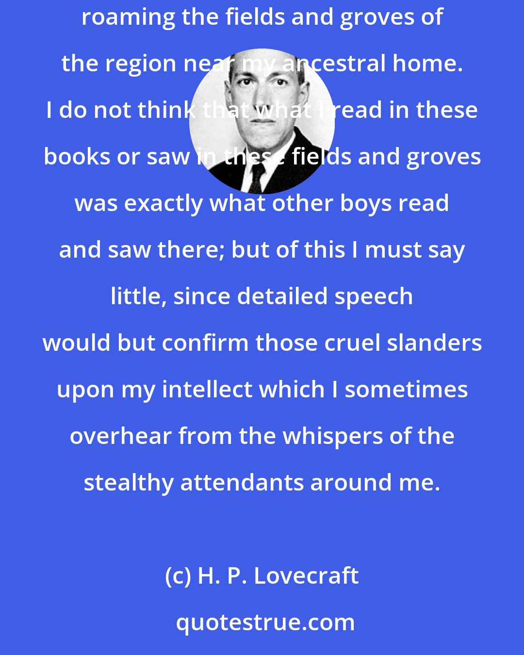 H. P. Lovecraft: I have dwelt ever in realms apart from the visible world; spending my youth and adolescence in ancient and little-known books, and in roaming the fields and groves of the region near my ancestral home. I do not think that what I read in these books or saw in these fields and groves was exactly what other boys read and saw there; but of this I must say little, since detailed speech would but confirm those cruel slanders upon my intellect which I sometimes overhear from the whispers of the stealthy attendants around me.