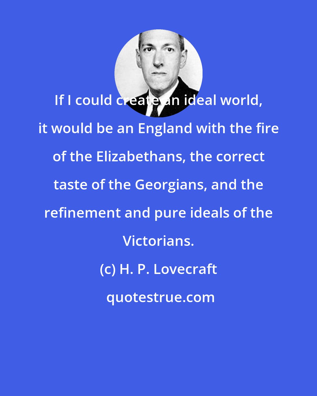 H. P. Lovecraft: If I could create an ideal world, it would be an England with the fire of the Elizabethans, the correct taste of the Georgians, and the refinement and pure ideals of the Victorians.