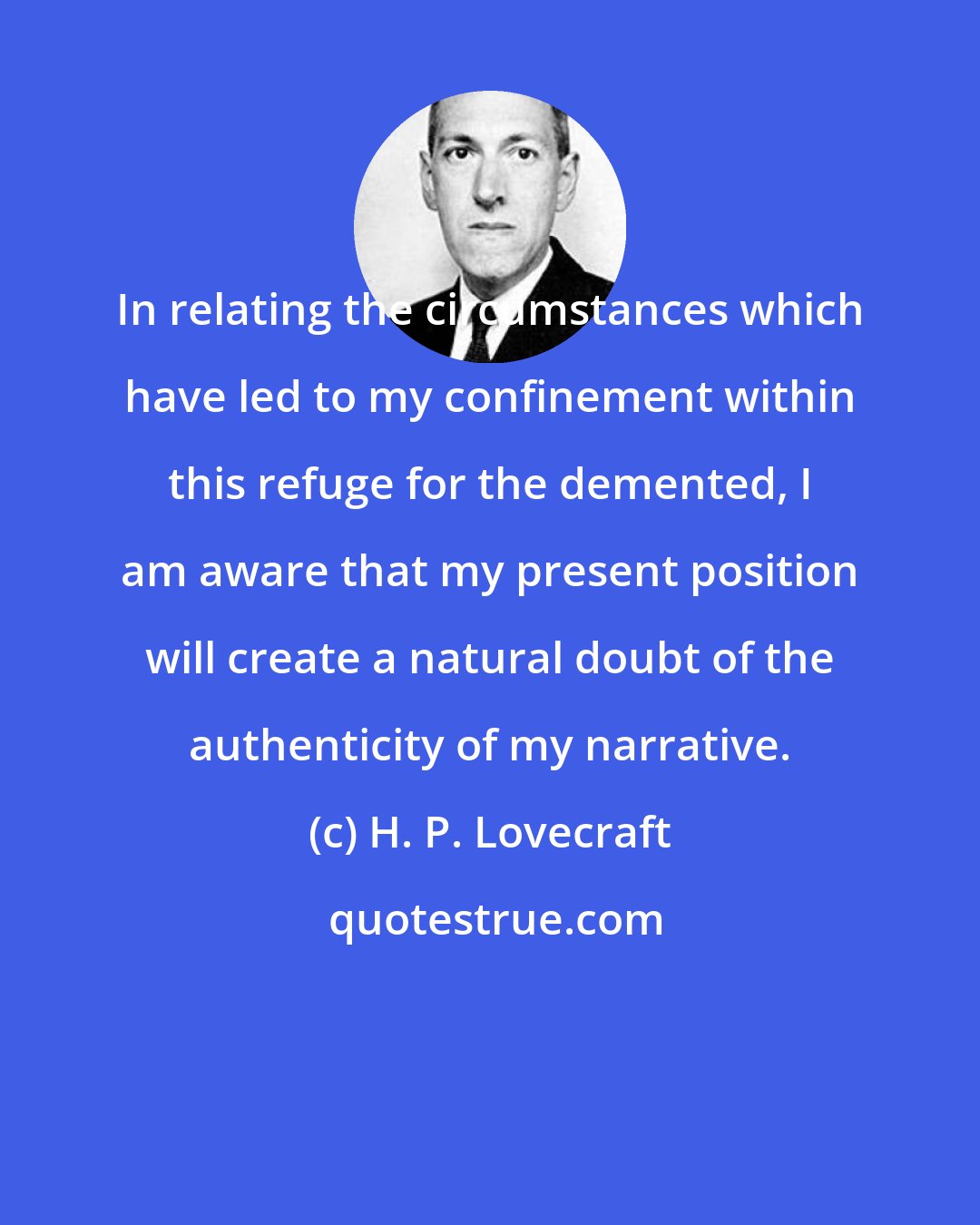 H. P. Lovecraft: In relating the circumstances which have led to my confinement within this refuge for the demented, I am aware that my present position will create a natural doubt of the authenticity of my narrative.